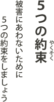 5つの約束 - 被害にあわないために5つの約束をしましょう
